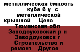 металлическая ёмкость 4,5 куба б/у, с металлической крышкой  › Цена ­ 17 000 - Тюменская обл., Заводоуковский р-н, Заводоуковск г. Строительство и ремонт » Другое   . Тюменская обл.